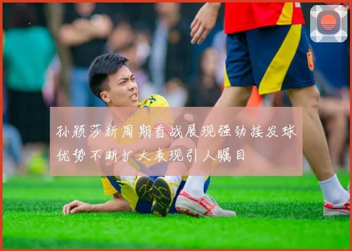 孙颖莎新周期首战展现强劲接发球优势不断扩大表现引人瞩目