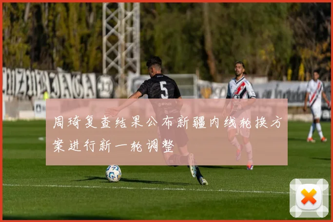 周琦复查结果公布新疆内线轮换方案进行新一轮调整