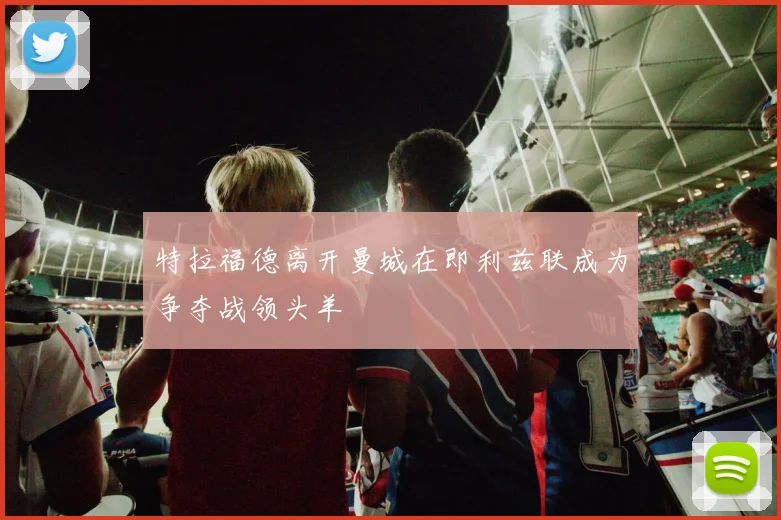 特拉福德离开曼城在即利兹联成为争夺战领头羊