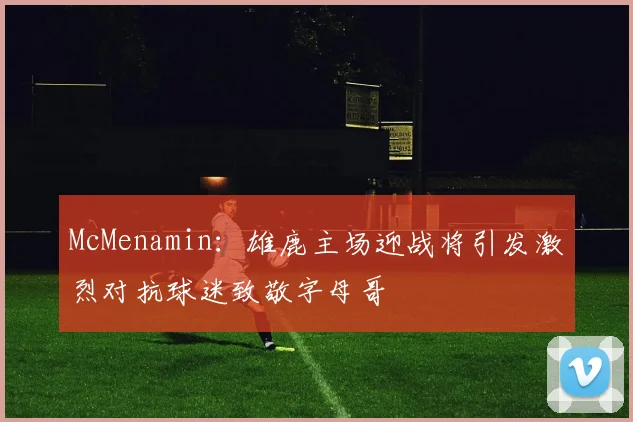 McMenamin：雄鹿主场迎战将引发激烈对抗球迷致敬字母哥