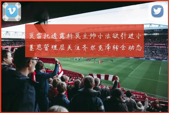 莫雷托透露科莫主帅小法欲引进小基恩管理层关注齐尔克泽转会动态