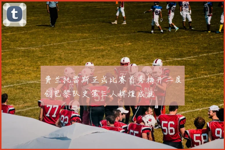 费兰托雷斯正式比赛首秀梅开二度创巴黎队史第三人辉煌成就